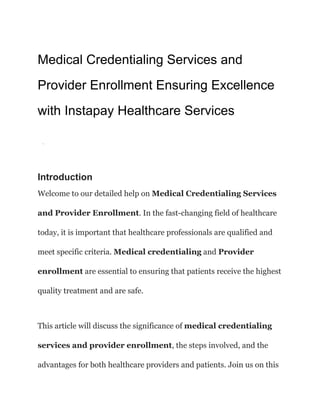 Medical Credentialing Services and
Provider Enrollment Ensuring Excellence
with Instapay Healthcare Services
·
Introduction
Welcome to our detailed help on Medical Credentialing Services
and Provider Enrollment. In the fast-changing field of healthcare
today, it is important that healthcare professionals are qualified and
meet specific criteria. Medical credentialing and Provider
enrollment are essential to ensuring that patients receive the highest
quality treatment and are safe.
This article will discuss the significance of medical credentialing
services and provider enrollment, the steps involved, and the
advantages for both healthcare providers and patients. Join us on this
 