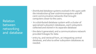 Relation
between
networking
and database
 Distributed database systems evolved in the 1970s with
the introduction of low-costminicomputers and effi
cient communication networks that brought
computers closer to the users.
 In a distributed database system with a cluster of
specialized subsystem databases, each subsystem
collected and stored in its separate database
 the data it generated; and a communications network
provided linkages for data
 entry to, and retrieval from, an integrating central
database, and also to other subsystem databases as
needed.
 