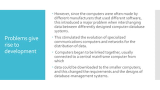 Problems give
rise to
development
 However, since the computers were often made by
different manufacturers that used different software,
this introduced a major problem when interchanging
data between differently designed computer-database
systems.
 This stimulated the evolution of specialized
communications computers and networks for the
distribution of data.
 Computers began to be linked together, usually
connected to a central mainframe computer from
which
 data could be downloaded to the smaller computers;
and this changed the requirements and the designs of
database-management systems.
 