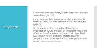 Importance
 Communications s tandards for both the communications
networks and for their
 transmission of data became essential requirements
for the exchange of data between different computer
systems.
 In the late 1970s the International Standards
Organization (ISO) developed an important model and
reference base for network systems that specifi ed
seven layers for the exchange of data between
computers, with each layer corresponding to the same
layer in the other computers
 