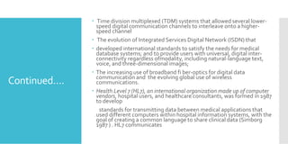 Continued….
 Time division multiplexed (TDM) systems that allowed several lower-
speed digital communication channels to interleave onto a higher-
speed channel
 The evolution of Integrated Services Digital Network (ISDN) that
 developed international standards to satisfy the needs for medical
database systems; and to provide users with universal, digital inter-
connectivity regardless ofmodality, including natural-language text,
voice, and three-dimensional images;
 The increasing use of broadband fi ber-optics for digital data
communication and the evolving global use of wireless
communications.
 Health Level 7 (HL7), an international organization made up of computer
vendors, hospital users, and healthcare consultants, was formed in 1987
to develop
standards for transmitting data between medical applications that
used different computers within hospital information systems, with the
goal of creating a common language to share clinical data (Simborg
1987 ) . HL7 communicates
 