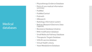 Medical
databases
 Physiotherapy Evidence Database
 Point of care medical information
summary
 PubMed
 PubMed Central
 Pubmeth
 QResearch
 Radiology information system
 Redcap (Research Electronic Data
Capture)
 Resistance Database Initiative
 RNA modification database
 Small Molecule Pathway Database
 TherapeuticTargets Database
 VIOLIN vaccine database
 Virtual Health Library
 Yeast Metabolome Database
 