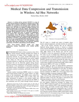 778 IEEE SENSORS JOURNAL, VOL. 15, NO. 2, FEBRUARY 2015
Medical Data Compression and Transmission
in Wireless Ad Hoc Networks
Tanima Dutta, Member, IEEE
Abstract—A wireless ad hoc network (WANET) is a type of
wireless network aimed to be deployed in a disaster area in order
to collect data of patients and improve medical facilities. The
WANETs are composed of several small nodes scattered in the
disaster area. The nodes are capable of sending (wirelessly) the
collected medical data to the base stations. The limited battery
power of nodes and the transmission of huge medical data require
an energy efﬁcient approach to preserve the quality of service of
WANETs. To address this issue, we propose an optimization-
based medical data compression technique, which is robust
to transmission errors. We propose a fuzzy-logic-based route
selection technique to deliver the compressed data that maximizes
the lifetime of WANETs. The technique is fully distributed and
does not use any geographical/location information. We demon-
strate the utility of the proposed work with simulation results.
The results show that the proposed work effectively maintains
connectivity of WANETs and prolongs network lifetime.
Index Terms—Energy efﬁcient, health care, image
compression, routing, transmission error, wireless ad-Hoc
Network.
I. INTRODUCTION
UTTARAKHAND ﬂood in India occurred on June 2013,
has caused extensive damage including the cutting of
roads, destruction of bridges, hotels, hospitals, and com-
munication network. As a result, around 5700 people were
killed and more than 110,000 pilgrims and tourists trapped
in the valleys [1]. This type of disaster has drawn ever-
increasing attention to improving rescue efforts. One of the
techniques that can be effectively applied during disaster
recovery is known as telemedicine in the literature [2] and [3].
Telemedicine is the combination of information technology
and medical science. Telemedicine is used to provide medical
information, medical consultation, and health care services to
patients.
Remote medical monitoring (RMM) system is a remote-
station based primary health care system which is an appli-
cation of the telemedicine. The RMM system collects the
medical data of patients (MDPs) such as audio, video, and
other information of patients at the primary health care
(PHC) station of the disaster area and transmits the MDPs to
the community care (CC) center through wireless networks.
Manuscript received June 26, 2014; accepted August 18, 2014. Date of
publication September 4, 2014; date of current version November 25, 2014.
The associate editor coordinating the review of this paper and approving it
for publication was Prof. Octavian Postolache.
The author is with TCS Innovation Labs, Bangalore 560066, India (e-mail:
dutta.tanima@gmail.com).
Color versions of one or more of the ﬁgures in this paper are available
online at http://ieeexplore.ieee.org.
Digital Object Identiﬁer 10.1109/JSEN.2014.2354394
Fig. 1. Illustration of the proposed RMM system.
The CC center is a health care center or hospital, where
doctors, medical equipments, and other facilities are available.
One of the wireless networks that can be effectively
deployed during disaster recovery is known as wireless
ad-hoc network (WANET) in the literature [4]–[6]. A WANET
consists of several nodes which can communicate with each
other, PHC station of the disaster area, and CC center.
A WANET is said to be connected if all nodes can reach the
CC center via one or multiple hops. Minimizing the energy
consumed, while ensuring the connectivity of the network, is
an important factor to be considered to extend the lifetime of
WANETs because the batteries powering the nodes may not
be accessible for replacement often. Fig. 1 illustrates a RMM
system where a health care professional at PHC station collects
and transmits MDPs to CC center via WANET.
In this paper, we study an energy-efﬁcient connectivity
problem in WANETs. We assume that nodes are deployed ran-
domly in disaster area independent of each other. To enhance
the network lifetime, we propose a visually lossless com-
pression technique for MDPs and a fuzzy-logic based route
selection technique to transmit compressed MDPs.
Motivation: Many conventional image compression tech-
niques [7]–[10] and routing protocols [11]–[16] have been
addressed widely in the past. The paper is motivated by the
following limitations observed in the literature.
JPEG (Joint Photographic Experts Group) compression is
the most popular compression technique for images [17].
In lossy JPEG compression, pixels are ﬁrst transformed using
discrete cosine transform (DCT), then quantized using quan-
tization tables, and ﬁnally encoded using Huffman coding.
In lossless JPEG compression, quantization step is not per-
formed. The JPEG2000 gains over JPEG are attributed to the
use of discrete wavelet transform (DWT) and bit plane coding
scheme [18]. In [7], the preprocessing of tumor images using
1530-437X © 2014 IEEE. Personal use is permitted, but republication/redistribution requires IEEE permission.
See http://www.ieee.org/publications_standards/publications/rights/index.html for more information.
www.redpel.com+917620593389
www.redpel.com+917620593389
 