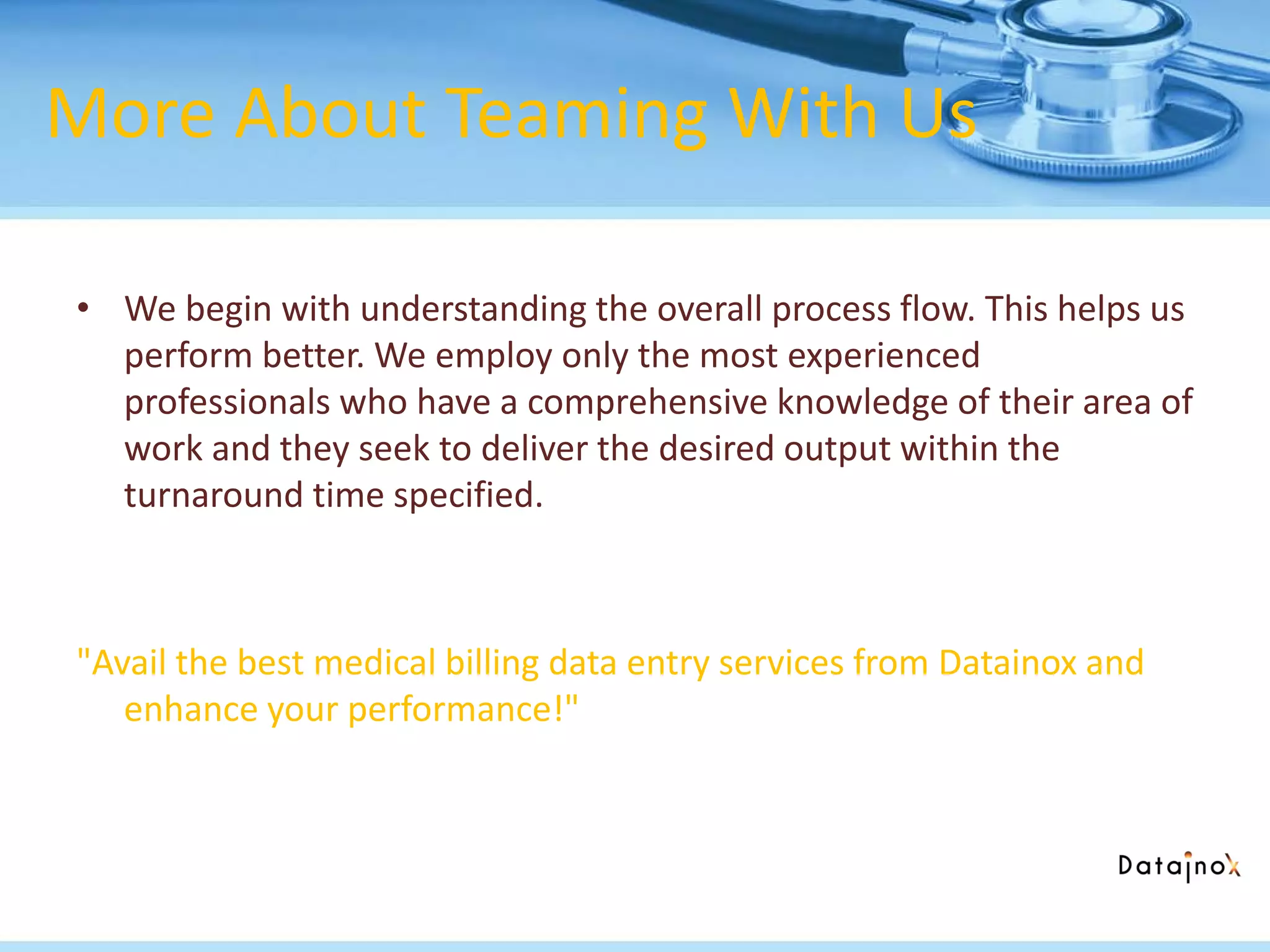 More About Teaming With Us
• We begin with understanding the overall process flow. This helps us
perform better. We employ only the most experienced
professionals who have a comprehensive knowledge of their area of
work and they seek to deliver the desired output within the
turnaround time specified.
"Avail the best medical billing data entry services from Datainox and
enhance your performance!"
 
