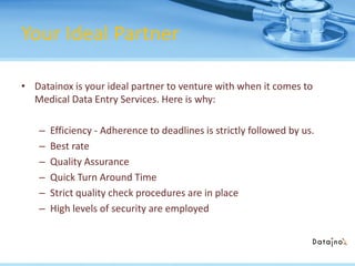 Your Ideal Partner
• Datainox is your ideal partner to venture with when it comes to
Medical Data Entry Services. Here is why:
– Efficiency - Adherence to deadlines is strictly followed by us.
– Best rate
– Quality Assurance
– Quick Turn Around Time
– Strict quality check procedures are in place
– High levels of security are employed
 