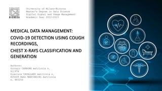 MEDICAL DATA MANAGEMENT:
COVID-19 DETECTION USING COUGH
RECORDINGS,
CHEST X-RAYS CLASSIFICATION AND
GENERATION
University of Milano-Bicocca
Master's Degree in Data Science
Digital Signal and Image Management
Academic Year 2022-2023
Authors:
Giorgio CARBONE matricola n.
811974
Gianluca CAVALLARO matricola n.
826049 Remo MARCONZINI matricola
n. 883256
 