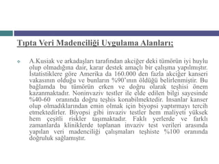 Tıpta Veri Madenciliği Uygulama Alanları;

   A.Kusiak ve arkadaşları tarafından akciğer deki tümörün iyi huylu
    olup olmadığına dair, karar destek amaçlı bir çalışma yapılmıştır.
    İstatistiklere göre Amerika da 160.000 den fazla akciğer kanseri
    vakasının olduğu ve bunların %90’ının öldüğü belirlenmiştir. Bu
    bağlamda bu tümörün erken ve doğru olarak teşhisi önem
    kazanmaktadır. Noninvaziv testler ile elde edilen bilgi sayesinde
    %40-60 oranında doğru teşhis konabilmektedir. İnsanlar kanser
    olup olmadıklarından emin olmak için biyopsi yaptırmayı tercih
    etmektedirler. Biyopsi gibi invaziv testler hem maliyeti yüksek
    hem çeşitli riskler taşımaktadır. Faklı yerlerde ve farklı
    zamanlarda kliniklerde toplanan invaziv test verileri arasında
    yapılan veri madenciliği çalışmaları teşhiste %100 oranında
    doğruluk sağlamıştır.
 