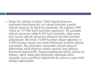    Başka bir çalışma ise Kore Tıbbi Sigorta Kurumu
    tarafından hazırlanan bir veri tabanı üzerinde yapılan
    yüksek tansiyon ile ilgili bir çalışmadır. Bu çalışma 1998
    yılına ait 127,886 kayıt üzerinde yapılmıştır. İlk aşamada
    yüksek tansiyona sahip 9,103 kayıt üzerinde, daha sonra
    aynı sayıda yüksek tansiyonu olmayan kayıtlar üzerinde
    çalışılmıştır. Bu örnek 13,689 kayıttan oluşan öğrenme ve
    4,588 kayıttan oluşan test setine bölünerek modelin eğitimi
    yapılmıştır. Bu çalışmalar sonuçunda yüksek tansiyon
    tahmininde etkili değerler urinary protein, kan glikozu,
    kolesterol değerleridir. Yaşam koşullarının (diyet, alınan tuz
    miktarı, alkol, tütün gibi) hiçbirinin tahminde etkili
    olmadığı ayrıca grafiksel değerlerde de yalnızca yaşın etkili
    olduğu saptanmıştır.
 