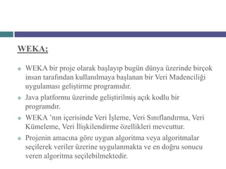 WEKA;

   WEKA bir proje olarak başlayıp bugün dünya üzerinde birçok
    insan tarafından kullanılmaya başlanan bir Veri Madenciliği
    uygulaması geliştirme programıdır.
   Java platformu üzerinde geliştirilmiş açık kodlu bir
    programdır.
   WEKA ’nın içerisinde Veri İşleme, Veri Sınıflandırma, Veri
    Kümeleme, Veri İlişkilendirme özellikleri mevcuttur.
   Projenin amacına göre uygun algoritma veya algoritmalar
    seçilerek veriler üzerine uygulanmakta ve en doğru sonucu
    veren algoritma seçilebilmektedir.
 