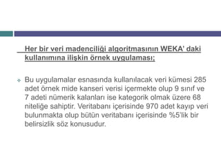 Her bir veri madenciliği algoritmasının WEKA’ daki
    kullanımına ilişkin örnek uygulaması;

   Bu uygulamalar esnasında kullanılacak veri kümesi 285
    adet örnek mide kanseri verisi içermekte olup 9 sınıf ve
    7 adeti nümerik kalanları ise kategorik olmak üzere 68
    niteliğe sahiptir. Veritabanı içerisinde 970 adet kayıp veri
    bulunmakta olup bütün veritabanı içerisinde %5’lik bir
    belirsizlik söz konusudur.
 