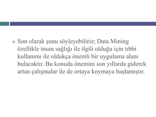    Son olarak şunu söyleyebiliriz; Data Mining
    özellikle insan sağlığı ile ilgili olduğu için tıbbi
    kullanımı ile oldukça önemli bir uygulama alanı
    bulacaktır. Bu konuda önemini son yıllarda giderek
    artan çalışmalar ile de ortaya koymaya başlamıştır.
 