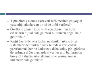    Tıpta birçok alanda aşırı veri birikmesinin en yoğun
    yaşandığı alanlardan birisi de tıbbi verilerdir.
   Özellikle günümüzde artık neredeyse tüm tıbbi
    cihazların dijital hale gelmesi bu sonucu doğal hale
    getirmiştir.
   Kağıt üzerinde veri toplanan klasik hastane bilgi
    sistemlerinden farklı olarak buradaki verilerden
    yararlanmak her ne kadar çok daha kolay gibi görünse
    de, aslında diğer alanlardaki veriler gibi bunların da
    bireysel çalışmalarla işlenmesi ve yorumlanması
    imkansız hale gelmiştir.
 