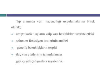 Tıp alanında veri madenciliği uygulamalarına örnek
olarak;
   antipsikotik ilaçların kalp kası hastalıkları üzerine etkisi
   solunum fonksiyon testlerinin analizi
   genetik bozuklukların tespiti
   ilaç yan etkilerinin tanımlanması
    gibi çeşitli çalışmaları sayabiliriz.
 