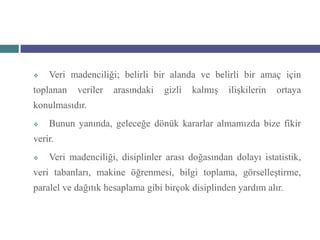    Veri madenciliği; belirli bir alanda ve belirli bir amaç için
toplanan   veriler   arasındaki   gizli   kalmış   ilişkilerin   ortaya
konulmasıdır.
   Bunun yanında, geleceğe dönük kararlar almamızda bize fikir
verir.
   Veri madenciliği, disiplinler arası doğasından dolayı istatistik,
veri tabanları, makine öğrenmesi, bilgi toplama, görselleştirme,
paralel ve dağıtık hesaplama gibi birçok disiplinden yardım alır.
 