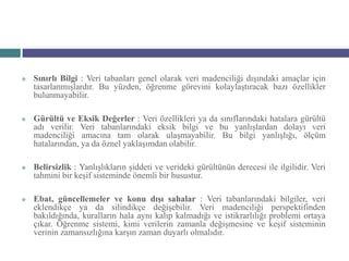    Sınırlı Bilgi : Veri tabanları genel olarak veri madenciliği dışındaki amaçlar için
    tasarlanmışlardır. Bu yüzden, öğrenme görevini kolaylaştıracak bazı özellikler
    bulunmayabilir.

   Gürültü ve Eksik Değerler : Veri özellikleri ya da sınıflarındaki hatalara gürültü
    adı verilir. Veri tabanlarındaki eksik bilgi ve bu yanlışlardan dolayı veri
    madenciliği amacına tam olarak ulaşmayabilir. Bu bilgi yanlışlığı, ölçüm
    hatalarından, ya da öznel yaklaşımdan olabilir.

   Belirsizlik : Yanlışlıkların şiddeti ve verideki gürültünün derecesi ile ilgilidir. Veri
    tahmini bir keşif sisteminde önemli bir husustur.

   Ebat, güncellemeler ve konu dışı sahalar : Veri tabanlarındaki bilgiler, veri
    eklendikçe ya da silindikçe değişebilir. Veri madenciliği perspektifinden
    bakıldığında, kuralların hala aynı kalıp kalmadığı ve istikrarlılığı problemi ortaya
    çıkar. Öğrenme sistemi, kimi verilerin zamanla değişmesine ve keşif sisteminin
    verinin zamansızlığına karşın zaman duyarlı olmalıdır.
 