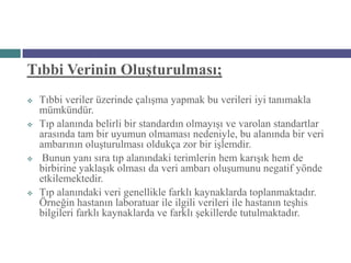 Tıbbi Verinin Oluşturulması;
   Tıbbi veriler üzerinde çalışma yapmak bu verileri iyi tanımakla
    mümkündür.
   Tıp alanında belirli bir standardın olmayışı ve varolan standartlar
    arasında tam bir uyumun olmaması nedeniyle, bu alanında bir veri
    ambarının oluşturulması oldukça zor bir işlemdir.
    Bunun yanı sıra tıp alanındaki terimlerin hem karışık hem de
    birbirine yaklaşık olması da veri ambarı oluşumunu negatif yönde
    etkilemektedir.
   Tıp alanındaki veri genellikle farklı kaynaklarda toplanmaktadır.
    Örneğin hastanın laboratuar ile ilgili verileri ile hastanın teşhis
    bilgileri farklı kaynaklarda ve farklı şekillerde tutulmaktadır.
 