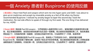 26
һ Anxiety ߌ Buspirone ʹ÷
[ Ӣԭ ] Have tried Paxil and Lexapro which sent me into hyper-panic and GAD. I was about to
give up on medicines and accept my miserable anxiety as a fact of life when my Doctor
recommended Buspirone. I noticed my anxiety began to taper the second day I took the
medication. No real side effects to speak of through my first week. The one thing it has delivered
for me, HOPE!
[ DeepL g ] ԇ^ Paxil  Lexapro ʹ^ȿֻź GAD ҵtƼ˹¡
r׼ŗˎұKĽ]һע⵽ҷˎĵڶ죬ҵĽ]
_ʼpˡҷõĵһڣ]ĸÿԡҎһ£ϣ
[ Google g ] ҇Lԇʹ Paxil  Lexapro rҾ˿ֻ֢ GAD ҵt]
Buspirone rҾͷŗˎίKеıK]ע⵽ҵĽ]ڵڶ_ʼu
ppҷ@Nˎҵĵһܣ]ĸÿԡҎһϣǾϣ
 