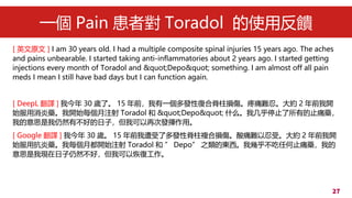 27
һ Pain ߌ Toradol ʹ÷
[ Ӣԭ ] I am 30 years old. I had a multiple composite spinal injuries 15 years ago. The aches
and pains unbearable. I started taking anti-inflammatories about 2 years ago. I started getting
injections every month of Toradol and &quot;Depo&quot; something. I am almost off all pain
meds I mean I still have bad days but I can function again.
[ DeepL g ] ҽ 30 qˡ 15 ǰһlԏͺϼpʹy̡s 2 ǰ_
ʼˎ_ʼÿע Toradol  &quot;Depo&quot; ʲôҼֹͣеֹʹˎ
ҵ˼Ȼвõӣҿٴΰl]á
[ Google g ] ҽ 30 q 15 ǰ˶lԼ}ϓpʹyܡs 2 ǰ_
ʼÿˎÿ¶_ʼע Toradol   Depo ֮Ė|Ҏ׺κֹʹˎҵ
˼ҬFȻãҿԻ֏͹
 