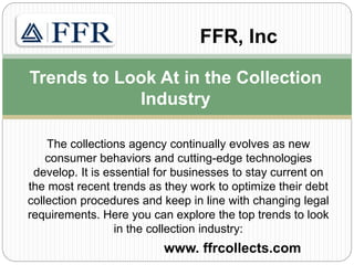 The collections agency continually evolves as new
consumer behaviors and cutting-edge technologies
develop. It is essential for businesses to stay current on
the most recent trends as they work to optimize their debt
collection procedures and keep in line with changing legal
requirements. Here you can explore the top trends to look
in the collection industry:
www. ffrcollects.com
Trends to Look At in the Collection
Industry
FFR, Inc
 