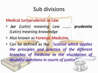 Sub divisions
Medical Jurisprudence or Law
• Jur (Latin) meaning Law …….. prudentia
(Latin) meaning knowledge
• Also known as Forensic Medicine,
• Can be defined as the “science which applies
the principles and practice of the different
branches of medicine to the elucidation of
doubtful questions in courts of justice”

 