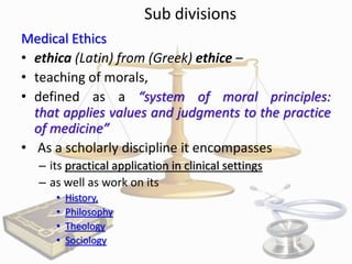 Sub divisions
Medical Ethics
• ethica (Latin) from (Greek) ethice –
• teaching of morals,
• defined as a “system of moral principles:
that applies values and judgments to the practice
of medicine”
• As a scholarly discipline it encompasses
– its practical application in clinical settings
– as well as work on its
•
•
•
•

History,
Philosophy
Theology
Sociology

 