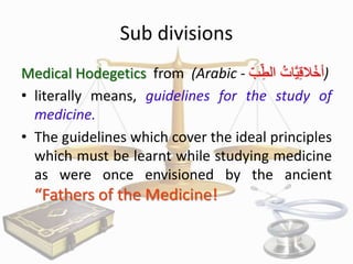 Sub divisions
Medical Hodegetics from (Arabic - ُ ُِ‫)أخالقيَّ ُ الط‬
‫ْ ِ ات ب‬
• literally means, guidelines for the study of
medicine.
• The guidelines which cover the ideal principles
which must be learnt while studying medicine
as were once envisioned by the ancient

“Fathers of the Medicine!

 