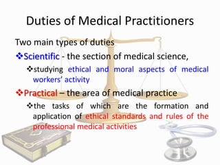 Duties of Medical Practitioners
Two main types of duties
Scientific - the section of medical science,
studying ethical and moral aspects of medical
workers’ activity

Practical – the area of medical practice
the tasks of which are the formation and
application of ethical standards and rules of the
professional medical activities

 