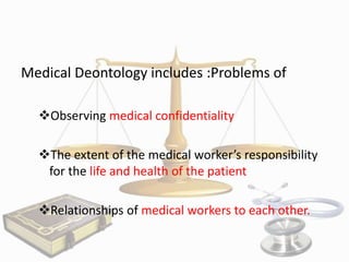 Medical Deontology includes :Problems of
Observing medical confidentiality
The extent of the medical worker’s responsibility
for the life and health of the patient
Relationships of medical workers to each other.

 