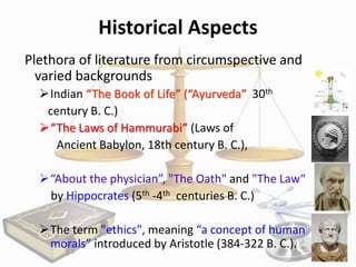 Historical Aspects
Plethora of literature from circumspective and
varied backgrounds
Indian “The Book of Life” (“Ayurveda” 30th
century B. C.)
“The Laws of Hammurabi” (Laws of
Ancient Babylon, 18th century B. C.),
“About the physician”, "The Oath" and "The Law“
by Hippocrates (5th -4th centuries B. C.)
The term "ethics", meaning “a concept of human
morals” introduced by Aristotle (384-322 B. C.).

 
