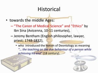 Historical
• towards the middle Ages:
– “The Canon of Medical Science” and “Ethics” by
Ibn Sina (Avicenna, 10-11 centuries),
– Jeremy Bentham (English philosopher, lawyer,
priest; 1748-1832),
• who introduced the notion of Deontology as meaning
“… the teaching on the due behaviour of a person while
achieving his end” (18 century).

 