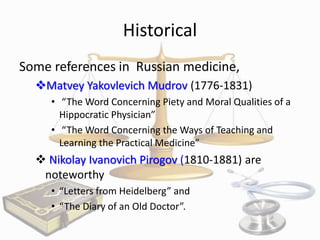 Historical
Some references in Russian medicine,
Matvey Yakovlevich Mudrov (1776-1831)
• “The Word Concerning Piety and Moral Qualities of a
Hippocratic Physician”
• “The Word Concerning the Ways of Teaching and
Learning the Practical Medicine”

 Nikolay Ivanovich Pirogov (1810-1881) are
noteworthy
• “Letters from Heidelberg” and
• “The Diary of an Old Doctor”.

 