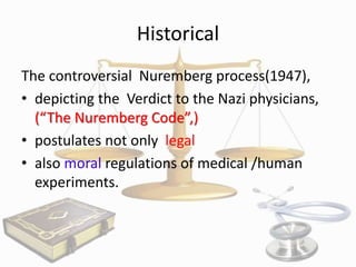 Historical
The controversial Nuremberg process(1947),
• depicting the Verdict to the Nazi physicians,
(“The Nuremberg Code”,)
• postulates not only legal
• also moral regulations of medical /human
experiments.

 
