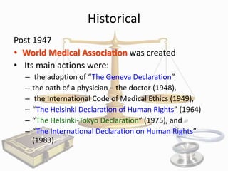 Historical
Post 1947
• World Medical Association was created
• Its main actions were:
–
–
–
–
–
–

the adoption of “The Geneva Declaration”
the oath of a physician – the doctor (1948),
the International Code of Medical Ethics (1949),
“The Helsinki Declaration of Human Rights” (1964)
“The Helsinki-Tokyo Declaration” (1975), and
“The International Declaration on Human Rights”
(1983).

 