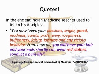 Quotes!
In the ancient Indian Medicine Teacher used to
tell to his disciples:
• “You now leave your passions, anger, greed,
madness, vanity, pride, envy, roughness,
buffoonery, falsity, laziness and any vicious
behavior. From now on, you will have your hair
and your nails shortly cut, wear red clothes,
conduct a pure life”.
A passage from the ancient Indian Book of Medicine : “AYURVEDA”

 