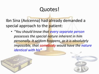 Quotes!
Ibn Sina (Avicenna) had already demanded a
special approach to the patient:
• “You should know that every separate person
possesses the special nature inherent in him
personally. It seldom happens, or it is absolutely
impossible, that somebody would have the nature
identical with his”

 
