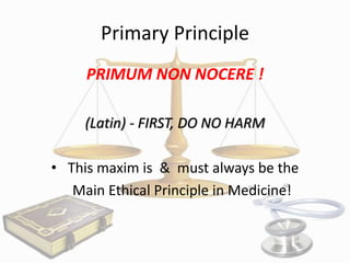 Primary Principle
PRIMUM NON NOCERE !
(Latin) - FIRST, DO NO HARM
• This maxim is & must always be the
Main Ethical Principle in Medicine!

 