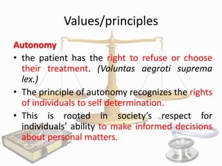 Values/principles
Autonomy
• the patient has the right to refuse or choose
their treatment. (Voluntas aegroti suprema
lex.)
• The principle of autonomy recognizes the rights
of individuals to self determination.
• This is rooted in society’s respect for
individuals’ ability to make informed decisions
about personal matters.

 