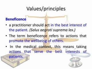 Values/principles
Beneficence
• a practitioner should act in the best interest of
the patient. (Salus aegroti suprema lex.)
• The term beneficence refers to actions that
promote the wellbeing of others.
• In the medical context, this means taking
actions that serve the best interests of
patients.

 