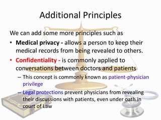 Additional Principles
We can add some more principles such as
• Medical privacy - allows a person to keep their
medical records from being revealed to others.
• Confidentiality - is commonly applied to
conversations between doctors and patients
– This concept is commonly known as patient-physician
privilege
– Legal protections prevent physicians from revealing
their discussions with patients, even under oath in
court of Law

 