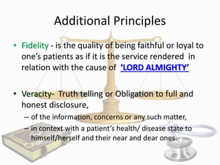 Additional Principles
• Fidelity - is the quality of being faithful or loyal to
one’s patients as if it is the service rendered in
relation with the cause of ‘LORD ALMIGHTY’
• Veracity- Truth telling or Obligation to full and
honest disclosure,
– of the information, concerns or any such matter,
– in context with a patient’s health/ disease state to
himself/herself and their near and dear ones.

 