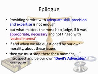 Epilogue
• Providing service with adequate skill, precision
and expertise is not enough
• but what matters the most is to judge, if it was
appropriate, necessary and not tinged with
‘vested interest’
• If and when we are questioned by our own
morality, about these issues
• then we must stop there for a moment,
introspect and be our own ‘Devil’s Advocates’, if
necessary.

 