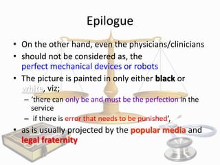 Epilogue
• On the other hand, even the physicians/clinicians
• should not be considered as, the
perfect mechanical devices or robots
• The picture is painted in only either black or
white, viz;
– ‘there can only be and must be the perfection in the
service
– if there is error that needs to be punished’,

• as is usually projected by the popular media and
legal fraternity

 