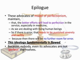 Epilogue
• These advocates of model of perfectionism,
maintain,
– that, the better efforts will lead to perfection in the
service, especially in medicine,
– As we are dealing with living human beings
– So if there is error, that needs to be punished severely
and swiftly
– because then there will be no further room for error.

• This ideology fundamentally is flawed,
• Because, nobody, even its advocates are not
‘perfect’ themselves.

 