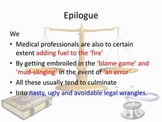 Epilogue
We
• Medical professionals are also to certain
extent adding fuel to the ‘fire’
• By getting embroiled in the ‘blame game’ and
‘mud-slinging’ in the event of ‘an error’
• All these usually tend to culminate
• Into nasty, ugly and avoidable legal wrangles.

 