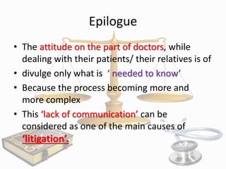 Epilogue
• The attitude on the part of doctors, while
dealing with their patients/ their relatives is of
• divulge only what is ‘ needed to know’
• Because the process becoming more and
more complex
• This ‘lack of communication’ can be
considered as one of the main causes of

‘litigation’.

 