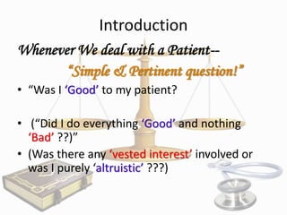 Introduction
Whenever We deal with a Patient-“Simple & Pertinent question!”
• “Was I ‘Good’ to my patient?
• (“Did I do everything ‘Good’ and nothing
‘Bad’ ??)”
• (Was there any ‘vested interest’ involved or
was I purely ‘altruistic’ ???)

 