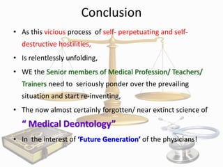 Conclusion
• As this vicious process of self- perpetuating and selfdestructive hostilities,
• Is relentlessly unfolding,
• WE the Senior members of Medical Profession/ Teachers/
Trainers need to seriously ponder over the prevailing
situation and start re-inventing,
• The now almost certainly forgotten/ near extinct science of

“ Medical Deontology”
• In the interest of ‘Future Generation’ of the physicians!

 