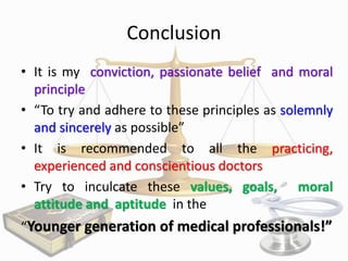 Conclusion
• It is my conviction, passionate belief and moral
principle
• “To try and adhere to these principles as solemnly
and sincerely as possible”
• It is recommended to all the practicing,
experienced and conscientious doctors
• Try to inculcate these values, goals, moral
attitude and aptitude in the
“Younger generation of medical professionals!”

 