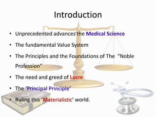 Introduction
• Unprecedented advances the Medical Science
• The fundamental Value System
• The Principles and the Foundations of The “Noble
Profession”
• The need and greed of Lucre

• The ‘Principal Principle’
• Ruling this ‘Materialistic’ world.

 