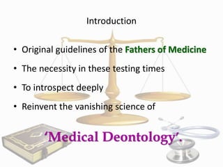 Introduction

• Original guidelines of the Fathers of Medicine
• The necessity in these testing times

• To introspect deeply
• Reinvent the vanishing science of

‘Medical Deontology’.

 
